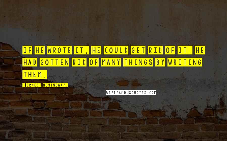 Ernest Hemingway, Quotes: If he wrote it, he could get rid of it. He had gotten rid of many things by writing them.