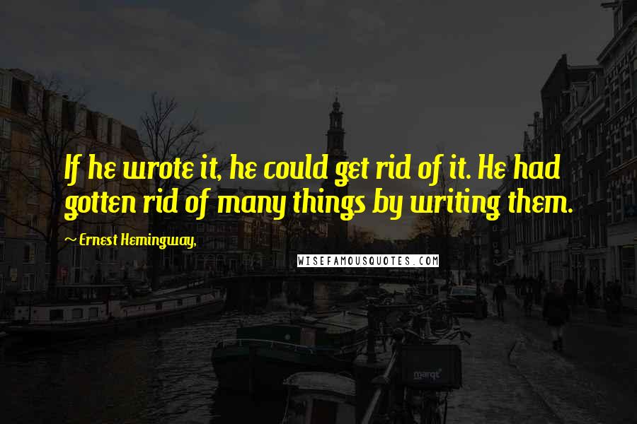 Ernest Hemingway, Quotes: If he wrote it, he could get rid of it. He had gotten rid of many things by writing them.