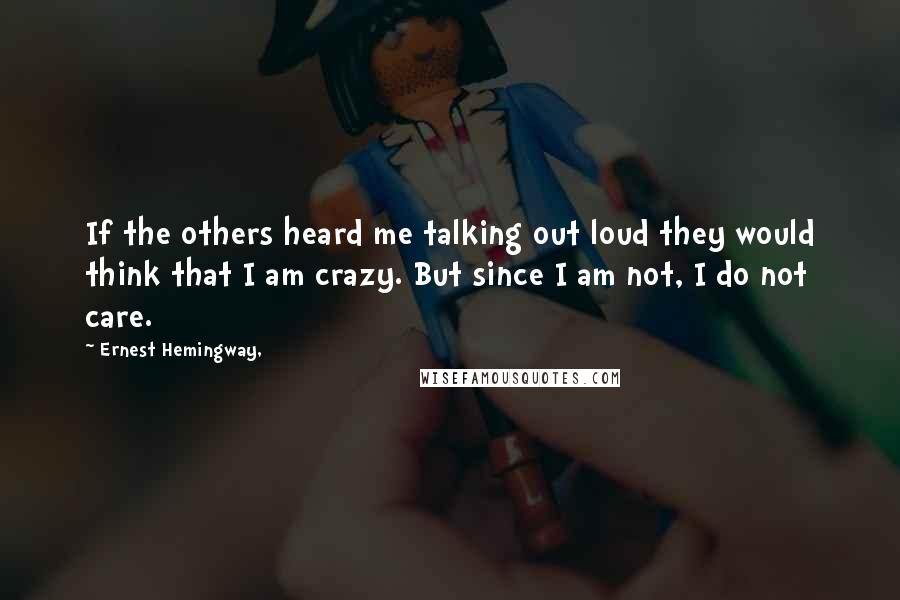 Ernest Hemingway, Quotes: If the others heard me talking out loud they would think that I am crazy. But since I am not, I do not care.