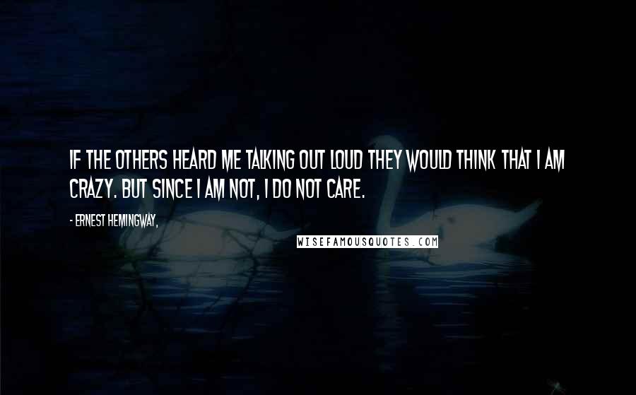 Ernest Hemingway, Quotes: If the others heard me talking out loud they would think that I am crazy. But since I am not, I do not care.