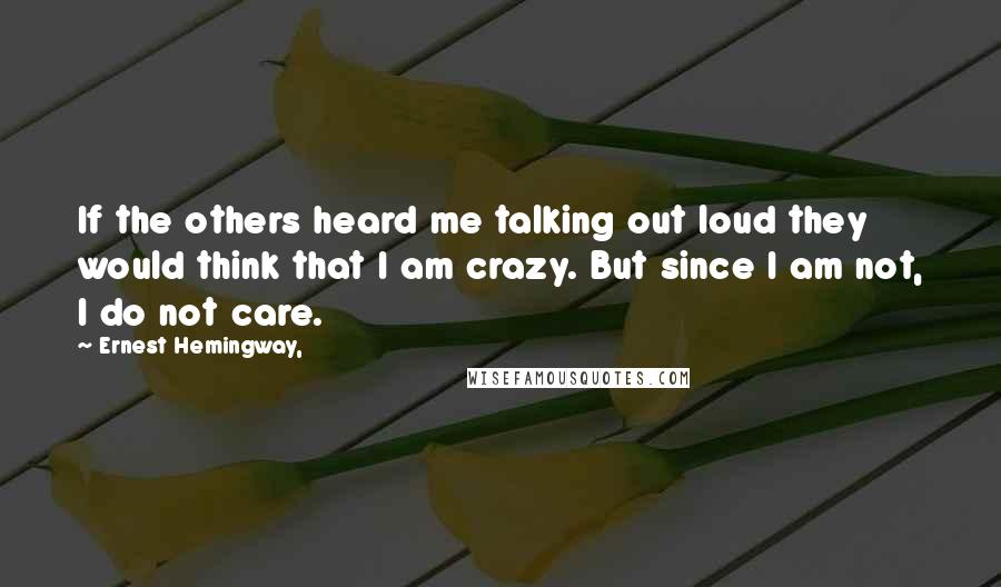 Ernest Hemingway, Quotes: If the others heard me talking out loud they would think that I am crazy. But since I am not, I do not care.