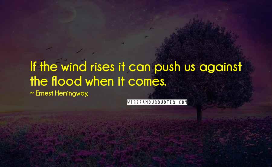 Ernest Hemingway, Quotes: If the wind rises it can push us against the flood when it comes.