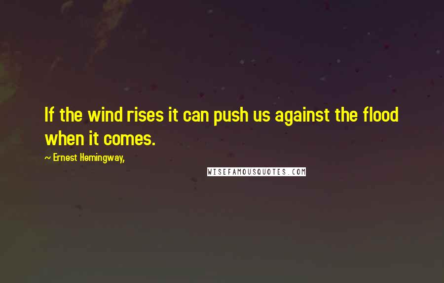 Ernest Hemingway, Quotes: If the wind rises it can push us against the flood when it comes.