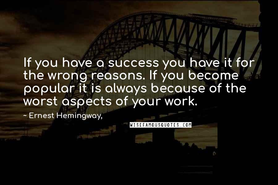 Ernest Hemingway, Quotes: If you have a success you have it for the wrong reasons. If you become popular it is always because of the worst aspects of your work.