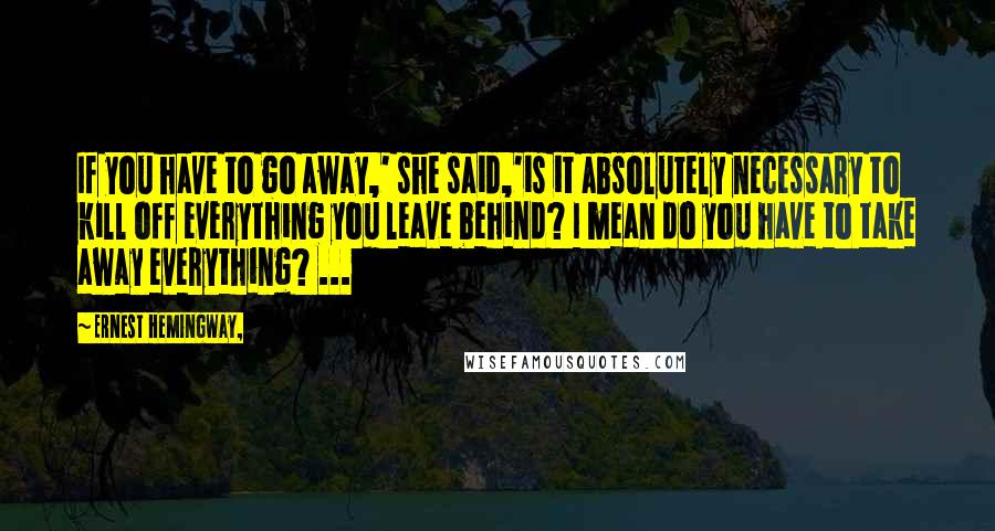 Ernest Hemingway, Quotes: If you have to go away,' she said,'is it absolutely necessary to kill off everything you leave behind? I mean do you have to take away everything? ...