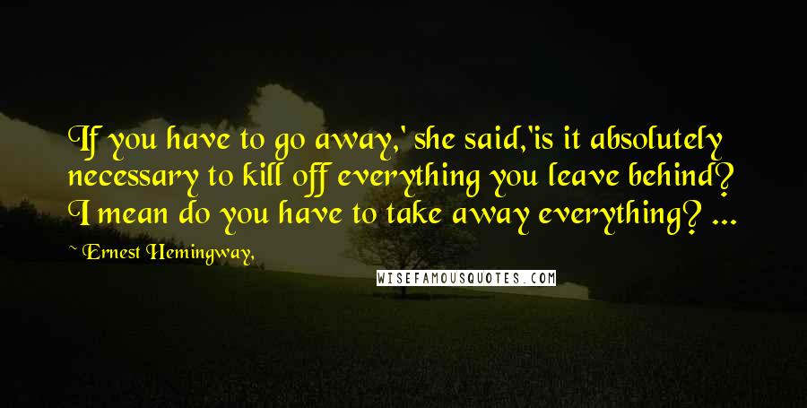Ernest Hemingway, Quotes: If you have to go away,' she said,'is it absolutely necessary to kill off everything you leave behind? I mean do you have to take away everything? ...