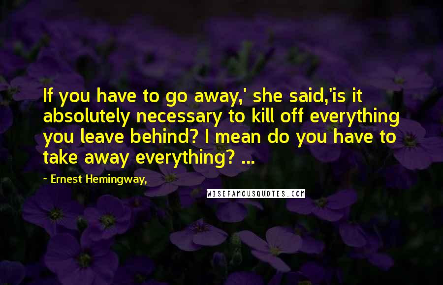 Ernest Hemingway, Quotes: If you have to go away,' she said,'is it absolutely necessary to kill off everything you leave behind? I mean do you have to take away everything? ...