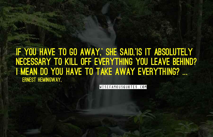 Ernest Hemingway, Quotes: If you have to go away,' she said,'is it absolutely necessary to kill off everything you leave behind? I mean do you have to take away everything? ...