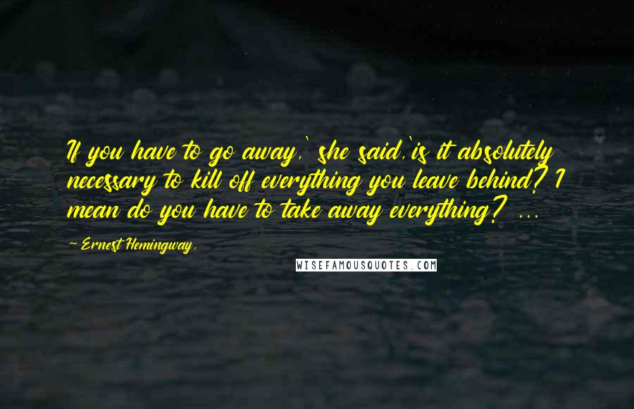 Ernest Hemingway, Quotes: If you have to go away,' she said,'is it absolutely necessary to kill off everything you leave behind? I mean do you have to take away everything? ...
