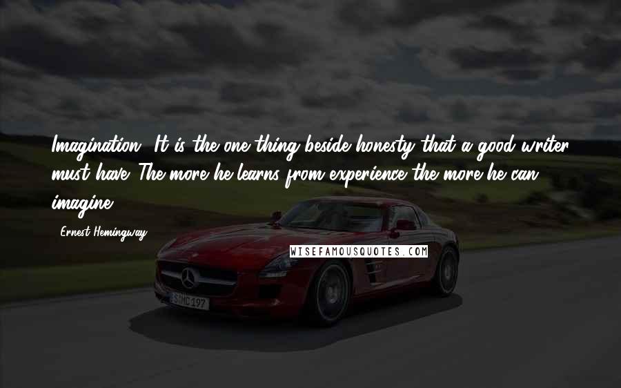 Ernest Hemingway, Quotes: Imagination? It is the one thing beside honesty that a good writer must have. The more he learns from experience the more he can imagine.