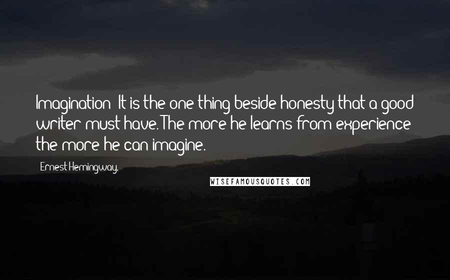 Ernest Hemingway, Quotes: Imagination? It is the one thing beside honesty that a good writer must have. The more he learns from experience the more he can imagine.