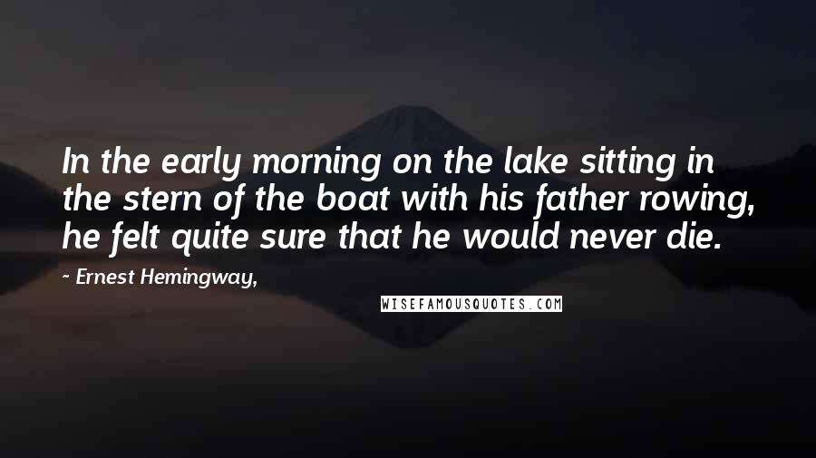 Ernest Hemingway, Quotes: In the early morning on the lake sitting in the stern of the boat with his father rowing, he felt quite sure that he would never die.