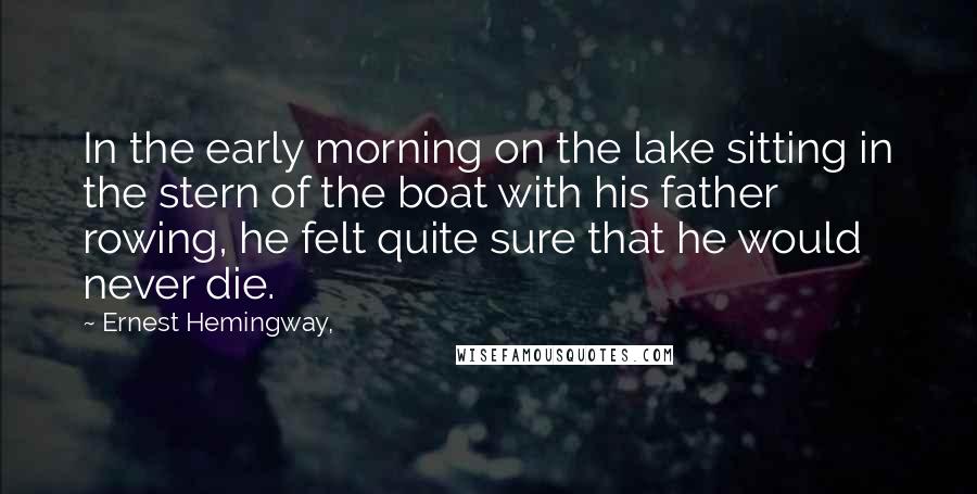Ernest Hemingway, Quotes: In the early morning on the lake sitting in the stern of the boat with his father rowing, he felt quite sure that he would never die.