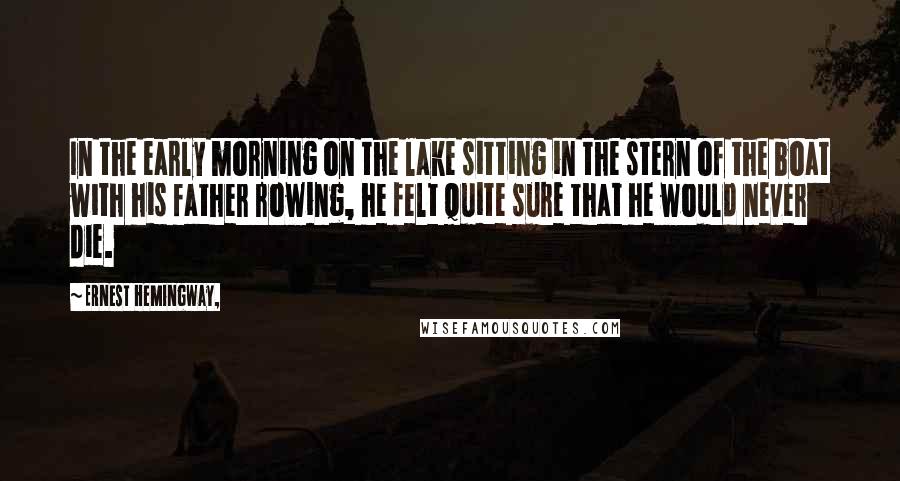Ernest Hemingway, Quotes: In the early morning on the lake sitting in the stern of the boat with his father rowing, he felt quite sure that he would never die.