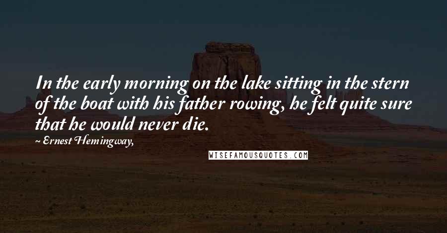 Ernest Hemingway, Quotes: In the early morning on the lake sitting in the stern of the boat with his father rowing, he felt quite sure that he would never die.