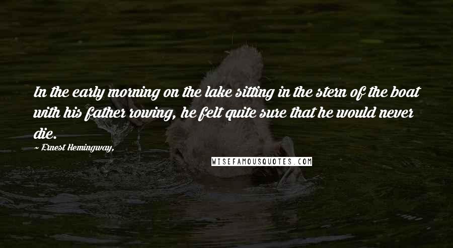 Ernest Hemingway, Quotes: In the early morning on the lake sitting in the stern of the boat with his father rowing, he felt quite sure that he would never die.