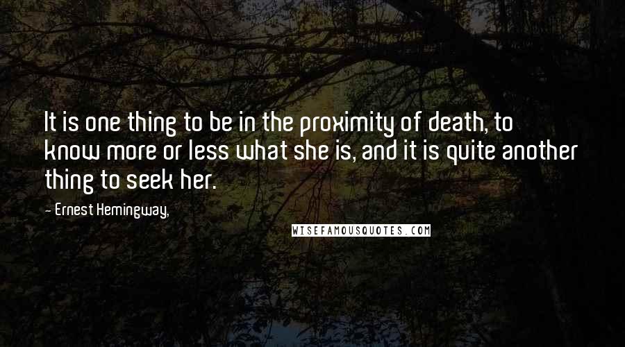 Ernest Hemingway, Quotes: It is one thing to be in the proximity of death, to know more or less what she is, and it is quite another thing to seek her.
