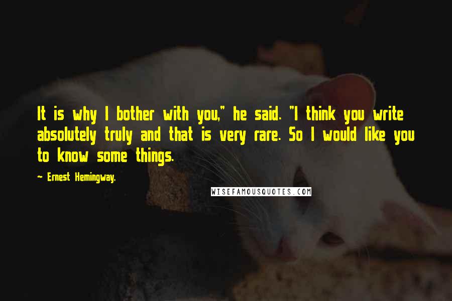 Ernest Hemingway, Quotes: It is why I bother with you," he said. "I think you write absolutely truly and that is very rare. So I would like you to know some things.