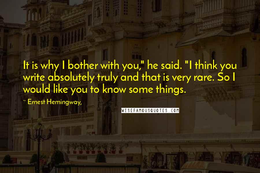 Ernest Hemingway, Quotes: It is why I bother with you," he said. "I think you write absolutely truly and that is very rare. So I would like you to know some things.
