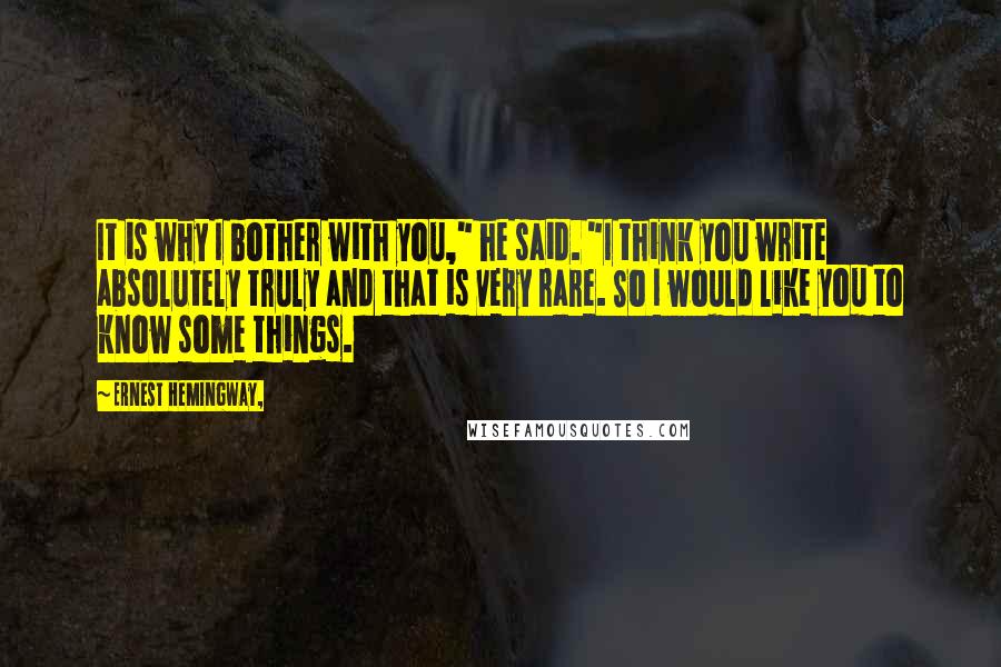 Ernest Hemingway, Quotes: It is why I bother with you," he said. "I think you write absolutely truly and that is very rare. So I would like you to know some things.