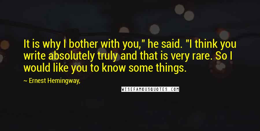 Ernest Hemingway, Quotes: It is why I bother with you," he said. "I think you write absolutely truly and that is very rare. So I would like you to know some things.