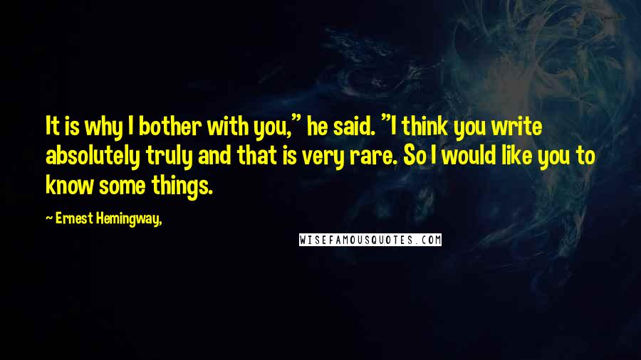 Ernest Hemingway, Quotes: It is why I bother with you," he said. "I think you write absolutely truly and that is very rare. So I would like you to know some things.