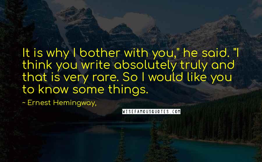 Ernest Hemingway, Quotes: It is why I bother with you," he said. "I think you write absolutely truly and that is very rare. So I would like you to know some things.
