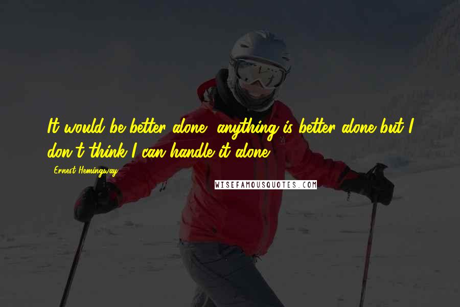Ernest Hemingway, Quotes: It would be better alone, anything is better alone but I don't think I can handle it alone.