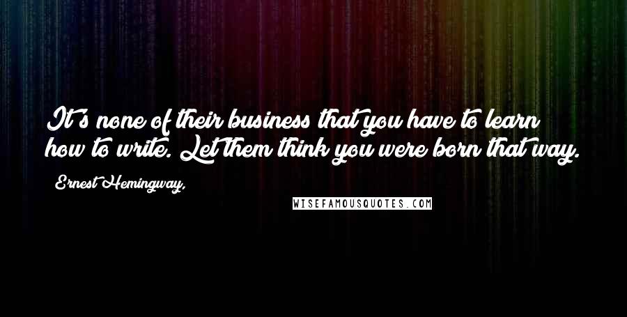 Ernest Hemingway, Quotes: It's none of their business that you have to learn how to write. Let them think you were born that way.