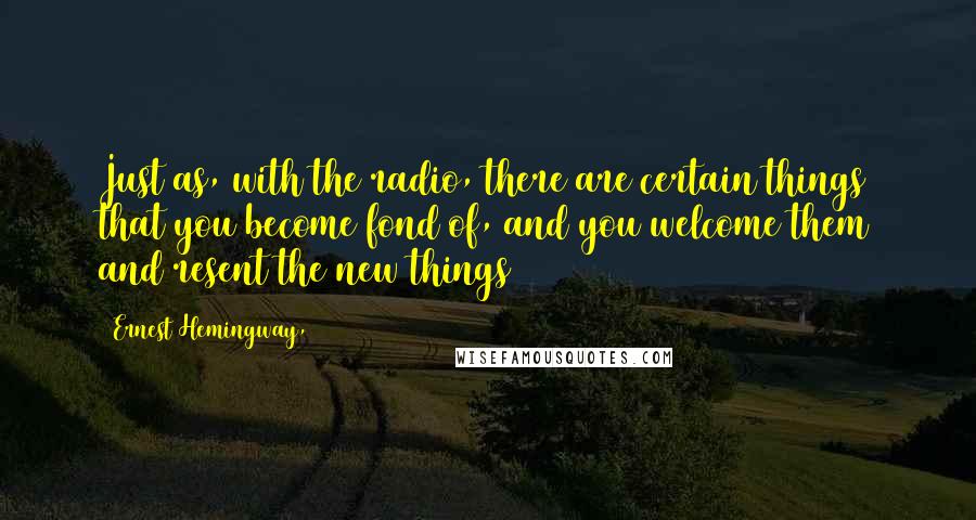 Ernest Hemingway, Quotes: Just as, with the radio, there are certain things that you become fond of, and you welcome them and resent the new things