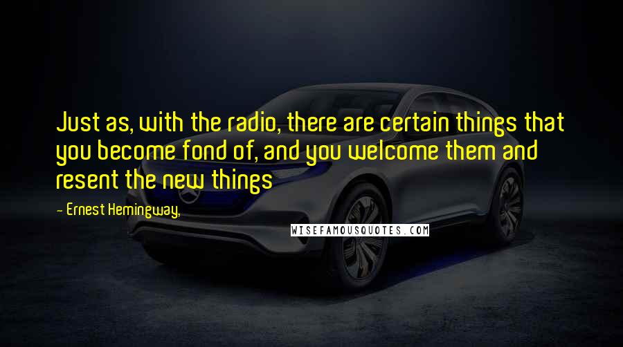 Ernest Hemingway, Quotes: Just as, with the radio, there are certain things that you become fond of, and you welcome them and resent the new things