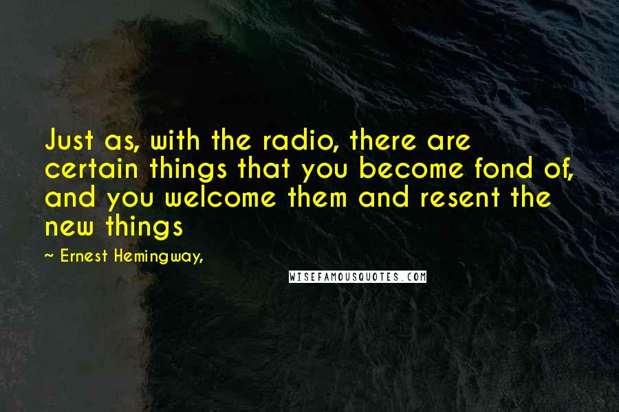 Ernest Hemingway, Quotes: Just as, with the radio, there are certain things that you become fond of, and you welcome them and resent the new things
