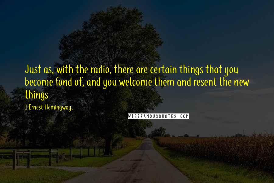 Ernest Hemingway, Quotes: Just as, with the radio, there are certain things that you become fond of, and you welcome them and resent the new things