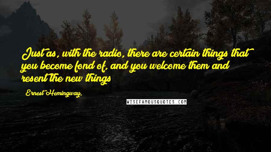 Ernest Hemingway, Quotes: Just as, with the radio, there are certain things that you become fond of, and you welcome them and resent the new things
