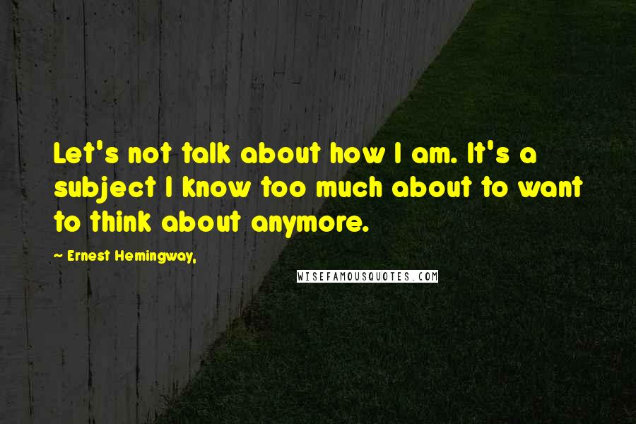 Ernest Hemingway, Quotes: Let's not talk about how I am. It's a subject I know too much about to want to think about anymore.