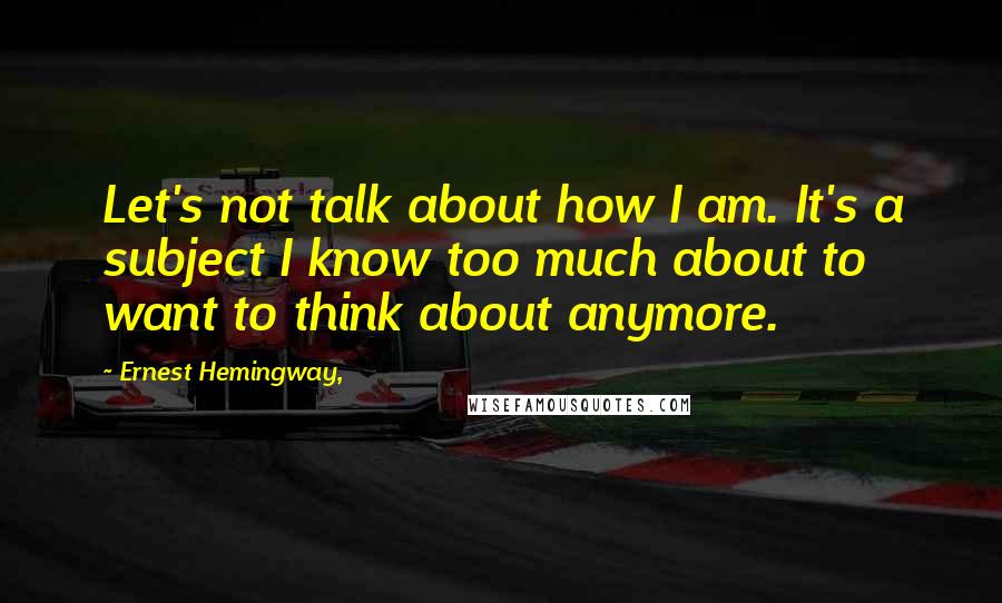 Ernest Hemingway, Quotes: Let's not talk about how I am. It's a subject I know too much about to want to think about anymore.