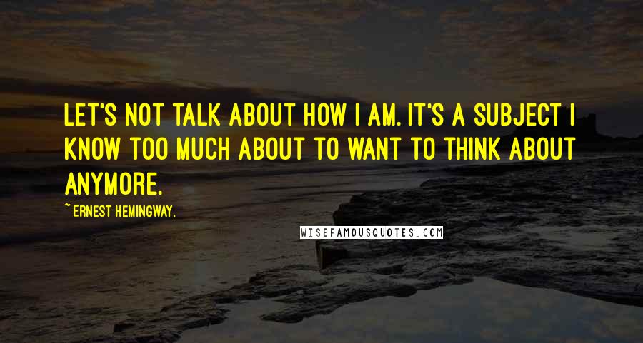 Ernest Hemingway, Quotes: Let's not talk about how I am. It's a subject I know too much about to want to think about anymore.