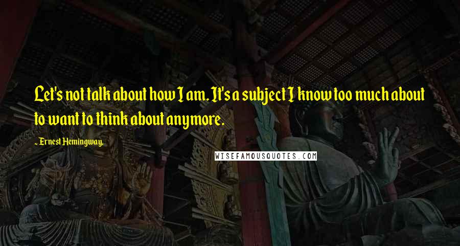 Ernest Hemingway, Quotes: Let's not talk about how I am. It's a subject I know too much about to want to think about anymore.