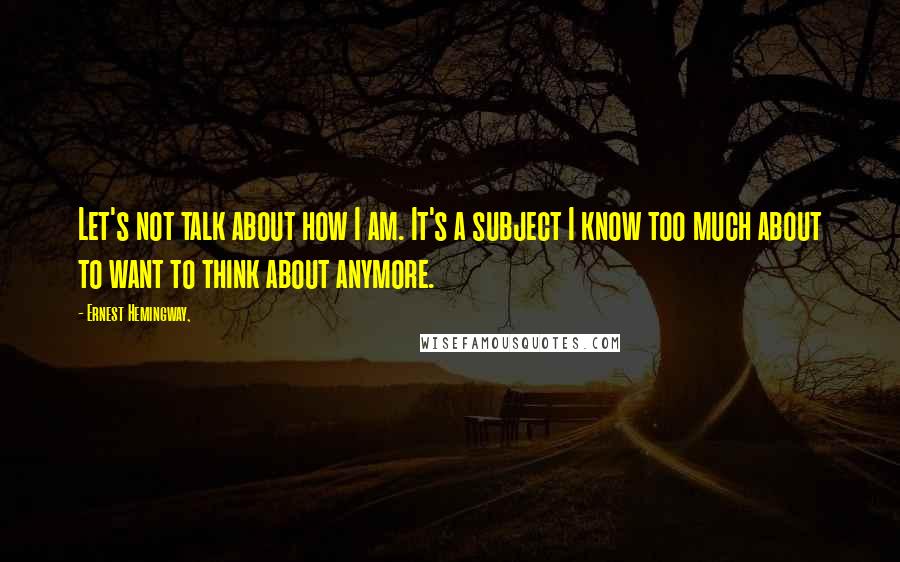 Ernest Hemingway, Quotes: Let's not talk about how I am. It's a subject I know too much about to want to think about anymore.