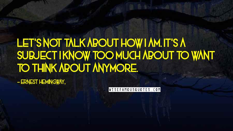 Ernest Hemingway, Quotes: Let's not talk about how I am. It's a subject I know too much about to want to think about anymore.