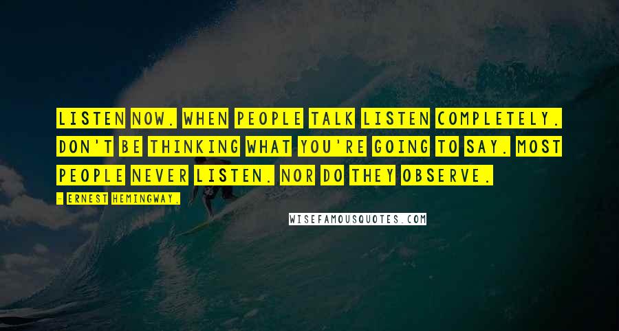 Ernest Hemingway, Quotes: Listen now. When people talk listen completely. Don't be thinking what you're going to say. Most people never listen. Nor do they observe.