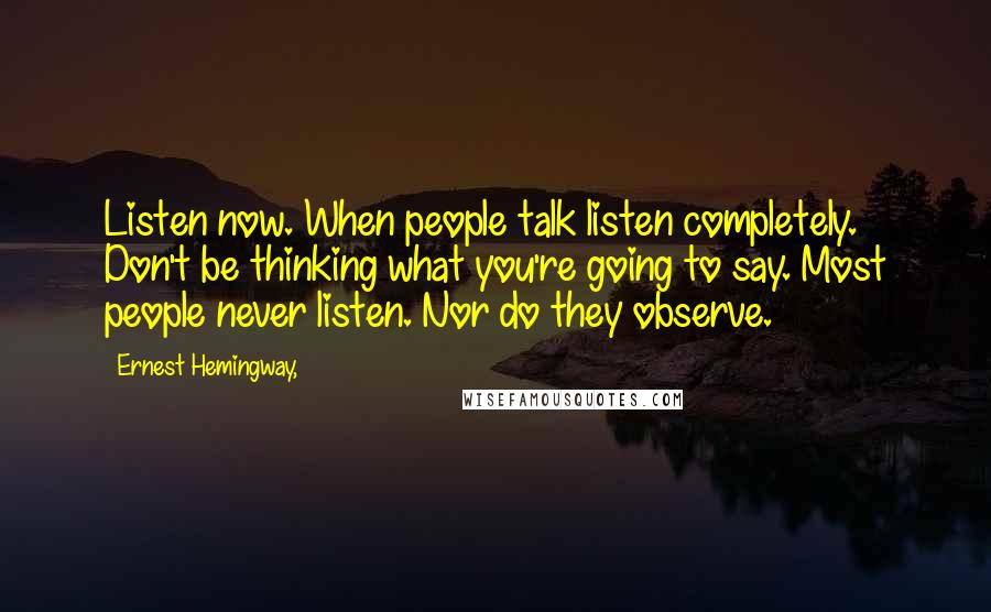 Ernest Hemingway, Quotes: Listen now. When people talk listen completely. Don't be thinking what you're going to say. Most people never listen. Nor do they observe.