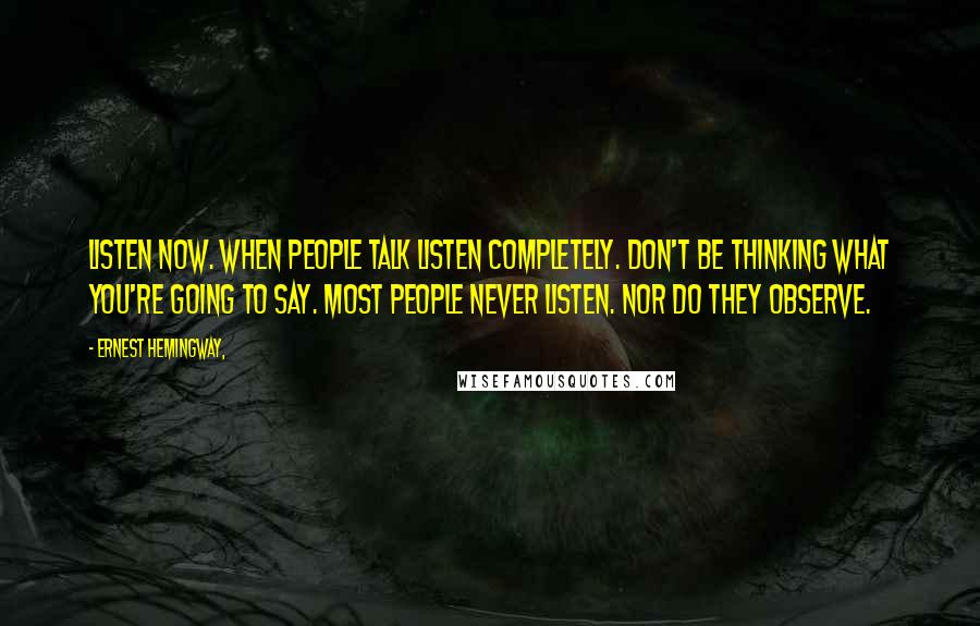 Ernest Hemingway, Quotes: Listen now. When people talk listen completely. Don't be thinking what you're going to say. Most people never listen. Nor do they observe.