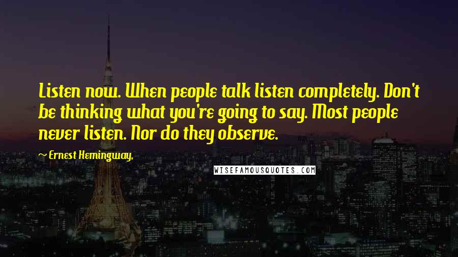 Ernest Hemingway, Quotes: Listen now. When people talk listen completely. Don't be thinking what you're going to say. Most people never listen. Nor do they observe.