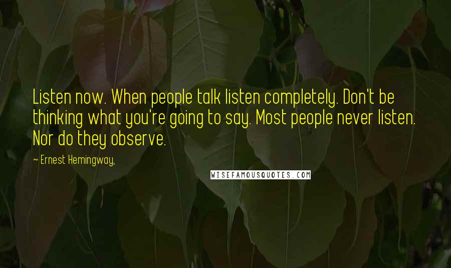 Ernest Hemingway, Quotes: Listen now. When people talk listen completely. Don't be thinking what you're going to say. Most people never listen. Nor do they observe.