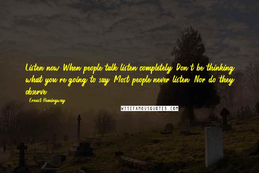Ernest Hemingway, Quotes: Listen now. When people talk listen completely. Don't be thinking what you're going to say. Most people never listen. Nor do they observe.