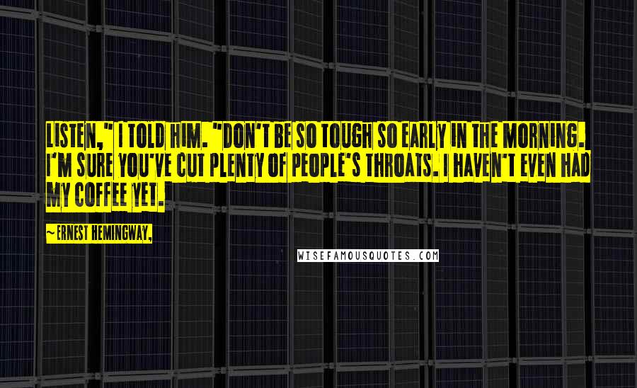 Ernest Hemingway, Quotes: Listen," I told him. "Don't be so tough so early in the morning. I'm sure you've cut plenty of people's throats. I haven't even had my coffee yet.