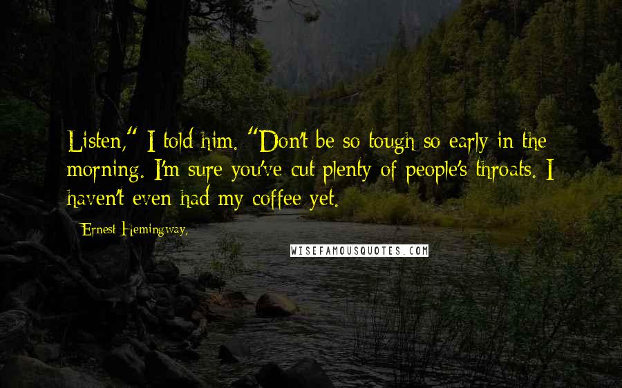 Ernest Hemingway, Quotes: Listen," I told him. "Don't be so tough so early in the morning. I'm sure you've cut plenty of people's throats. I haven't even had my coffee yet.