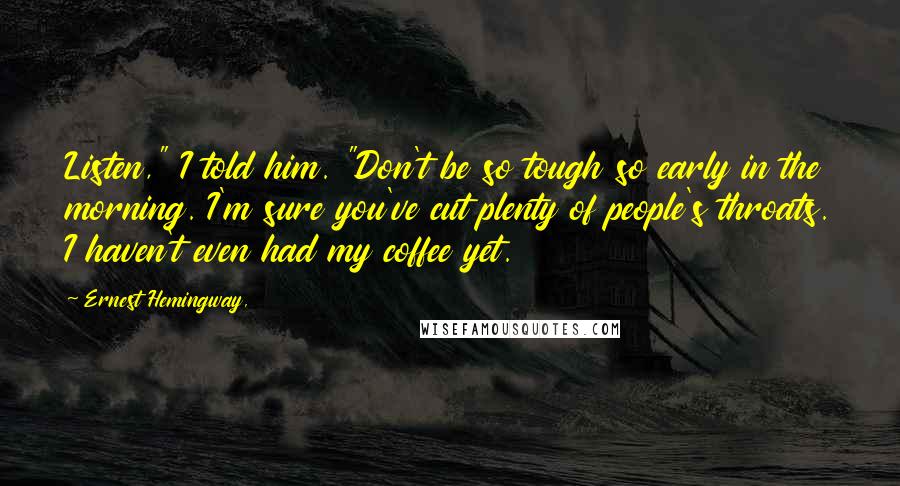 Ernest Hemingway, Quotes: Listen," I told him. "Don't be so tough so early in the morning. I'm sure you've cut plenty of people's throats. I haven't even had my coffee yet.