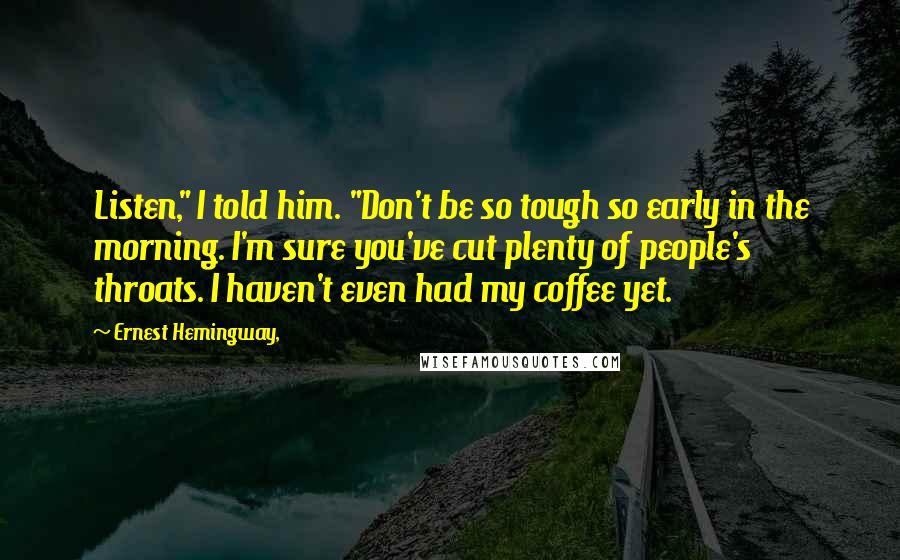 Ernest Hemingway, Quotes: Listen," I told him. "Don't be so tough so early in the morning. I'm sure you've cut plenty of people's throats. I haven't even had my coffee yet.